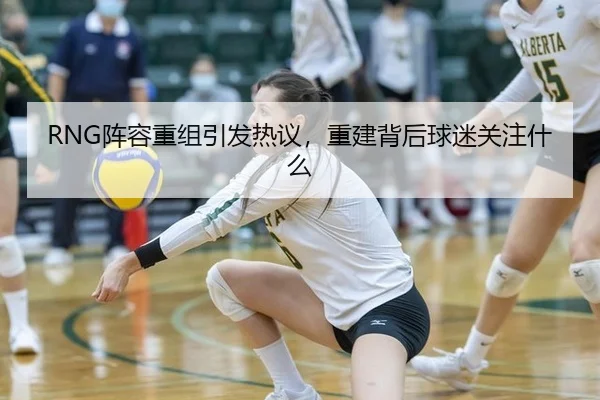 RNG阵容重组引发热议，重建背后球迷关注什么